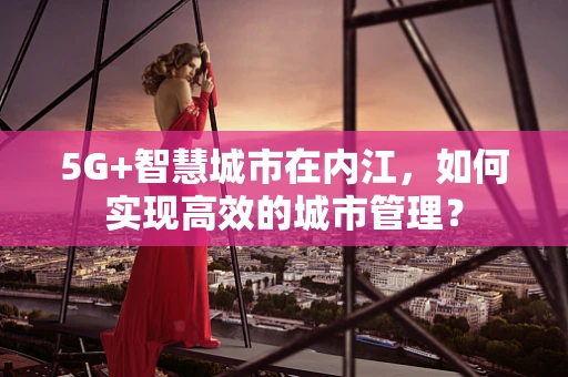 5G+智慧城市在内江，如何实现高效的城市管理？