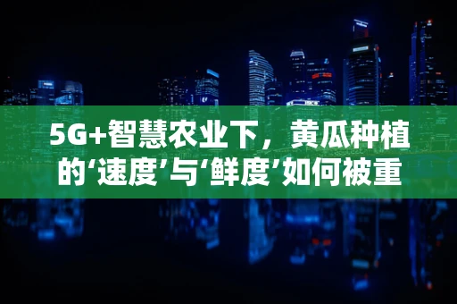 5G+智慧农业下，黄瓜种植的‘速度’与‘鲜度’如何被重塑？