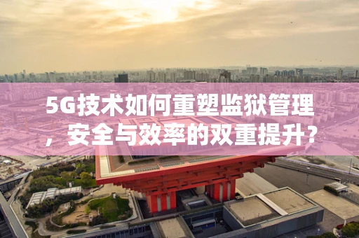 5G技术如何重塑监狱管理，安全与效率的双重提升？
