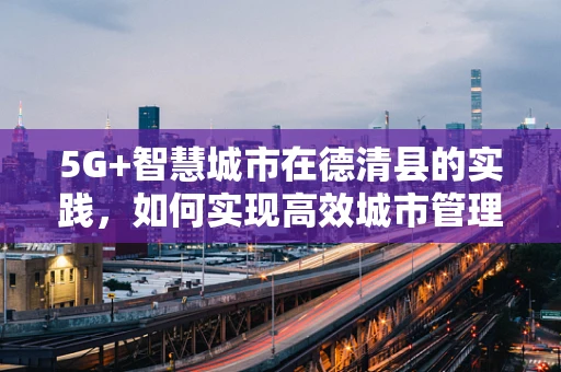 5G+智慧城市在德清县的实践，如何实现高效城市管理？