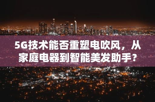 5G技术能否重塑电吹风，从家庭电器到智能美发助手？