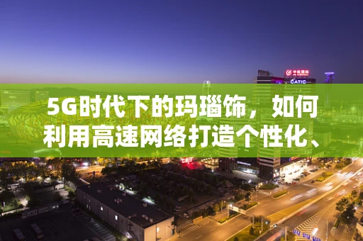 5G时代下的玛瑙饰，如何利用高速网络打造个性化、互动式购物体验？