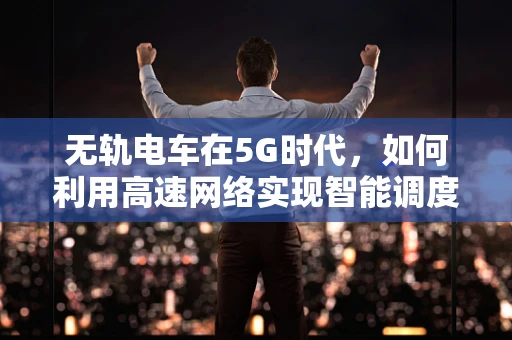 无轨电车在5G时代，如何利用高速网络实现智能调度与绿色出行？