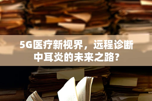 5G医疗新视界，远程诊断中耳炎的未来之路？