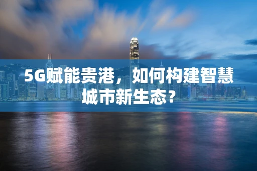 5G赋能贵港，如何构建智慧城市新生态？