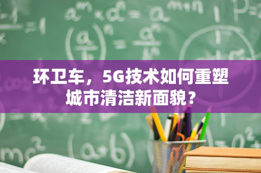 环卫车，5G技术如何重塑城市清洁新面貌？