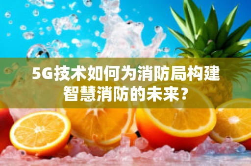 5G技术如何为消防局构建智慧消防的未来？