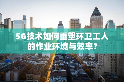 5G技术如何重塑环卫工人的作业环境与效率？