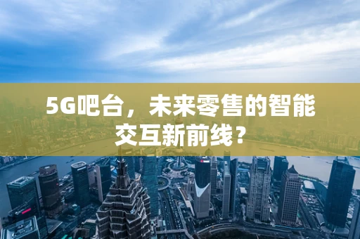 5G吧台，未来零售的智能交互新前线？