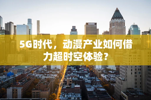 5G时代，动漫产业如何借力超时空体验？