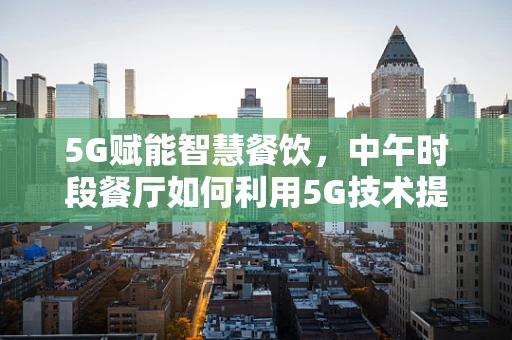 5G赋能智慧餐饮，中午时段餐厅如何利用5G技术提升顾客体验？