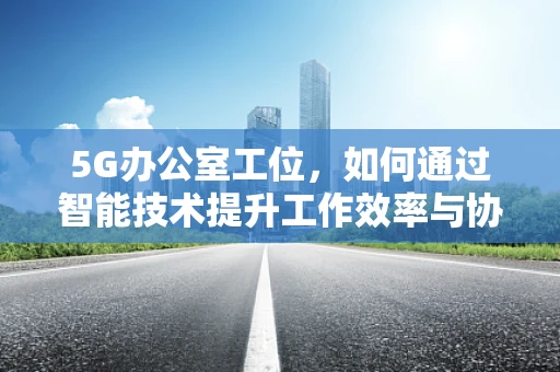 5G办公室工位，如何通过智能技术提升工作效率与协作？
