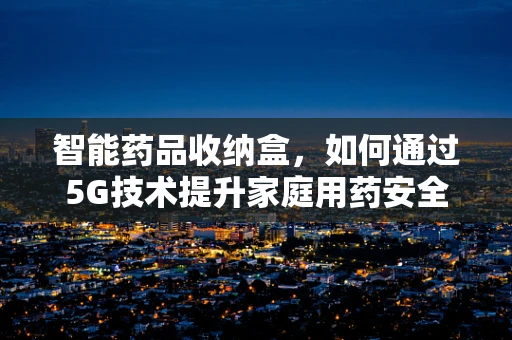 智能药品收纳盒，如何通过5G技术提升家庭用药安全与便利？