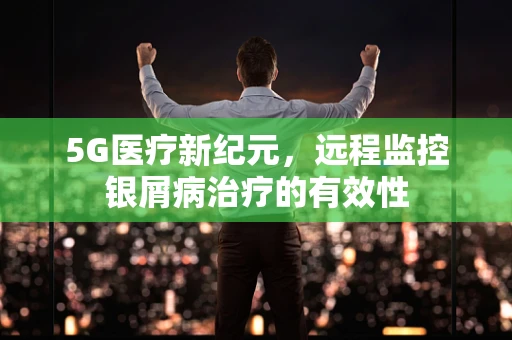 5G医疗新纪元，远程监控银屑病治疗的有效性