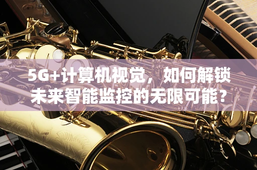 5G+计算机视觉，如何解锁未来智能监控的无限可能？