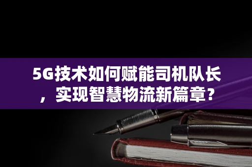5G技术如何赋能司机队长，实现智慧物流新篇章？