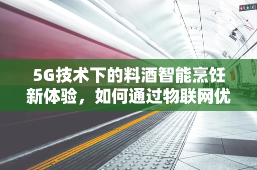 5G技术下的料酒智能烹饪新体验，如何通过物联网优化厨房管理？