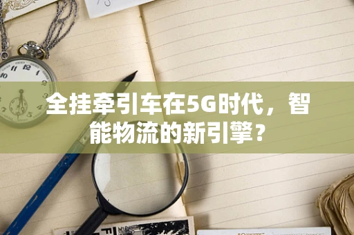 全挂牵引车在5G时代，智能物流的新引擎？
