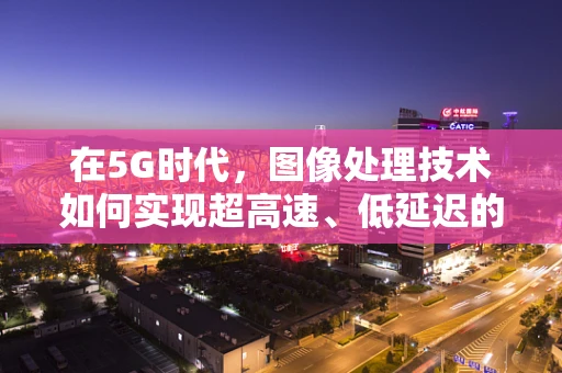 在5G时代，图像处理技术如何实现超高速、低延迟的实时传输？
