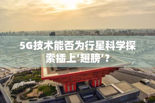 5G技术能否为行星科学探索插上‘翅膀’？