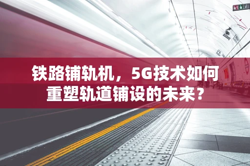 铁路铺轨机，5G技术如何重塑轨道铺设的未来？