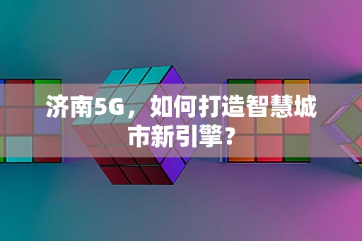 济南5G，如何打造智慧城市新引擎？