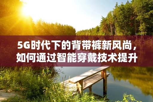 5G时代下的背带裤新风尚，如何通过智能穿戴技术提升时尚与便捷的双重体验？