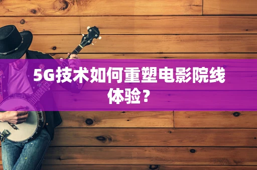 5G技术如何重塑电影院线体验？