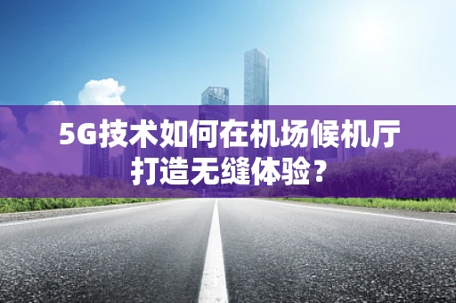 5G技术如何在机场候机厅打造无缝体验？