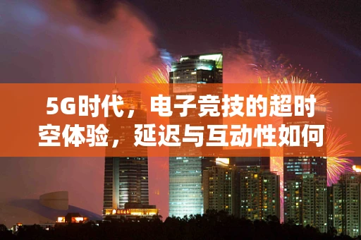 5G时代，电子竞技的超时空体验，延迟与互动性如何重塑竞技场？