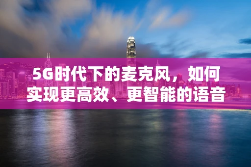 5G时代下的麦克风，如何实现更高效、更智能的语音交互？