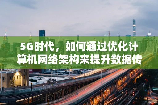 5G时代，如何通过优化计算机网络架构来提升数据传输效率？