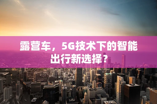 露营车，5G技术下的智能出行新选择？