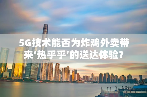5G技术能否为炸鸡外卖带来‘热乎乎’的送达体验？