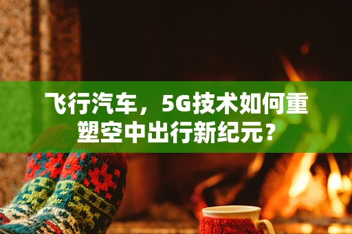 飞行汽车，5G技术如何重塑空中出行新纪元？