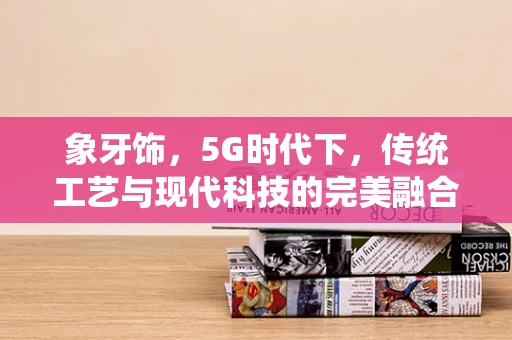象牙饰，5G时代下，传统工艺与现代科技的完美融合？