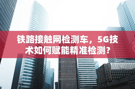 铁路接触网检测车，5G技术如何赋能精准检测？