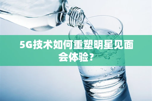 5G技术如何重塑明星见面会体验？