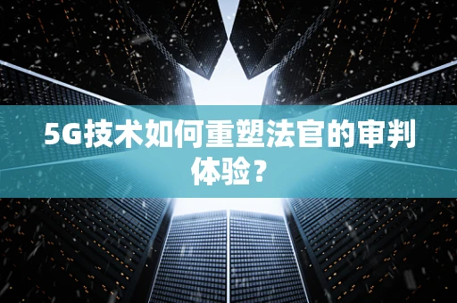 5G技术如何重塑法官的审判体验？