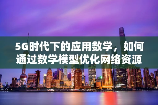 5G时代下的应用数学，如何通过数学模型优化网络资源分配？