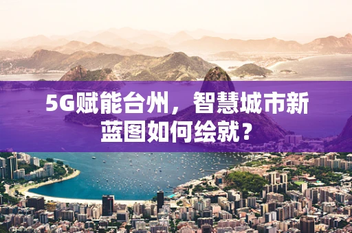 5G赋能台州，智慧城市新蓝图如何绘就？