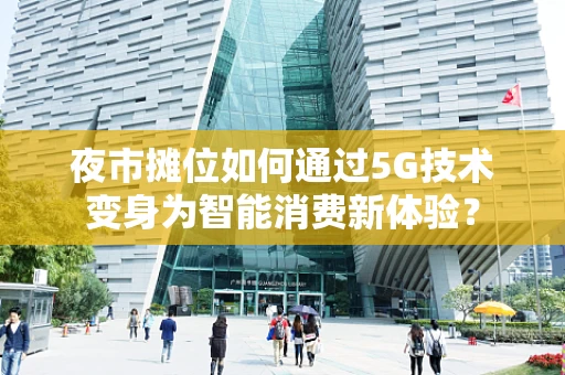 夜市摊位如何通过5G技术变身为智能消费新体验？