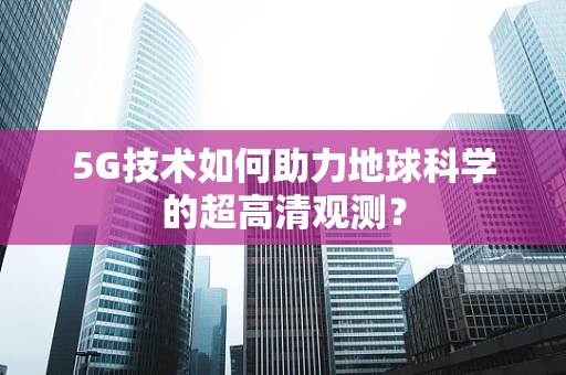 5G技术如何助力地球科学的超高清观测？