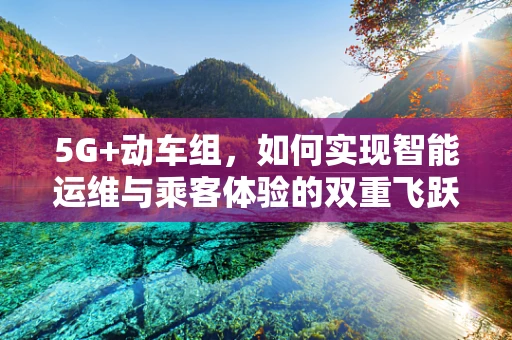 5G+动车组，如何实现智能运维与乘客体验的双重飞跃？