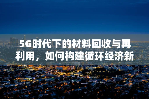 5G时代下的材料回收与再利用，如何构建循环经济新生态？