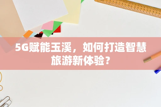 5G赋能玉溪，如何打造智慧旅游新体验？