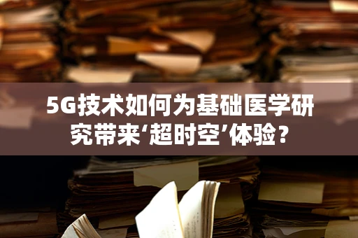 5G技术如何为基础医学研究带来‘超时空’体验？