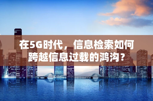 在5G时代，信息检索如何跨越信息过载的鸿沟？
