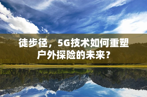 徒步径，5G技术如何重塑户外探险的未来？