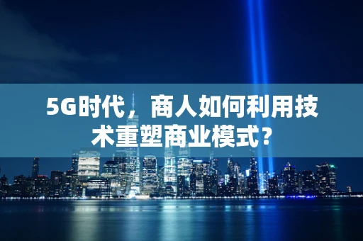 5G时代，商人如何利用技术重塑商业模式？